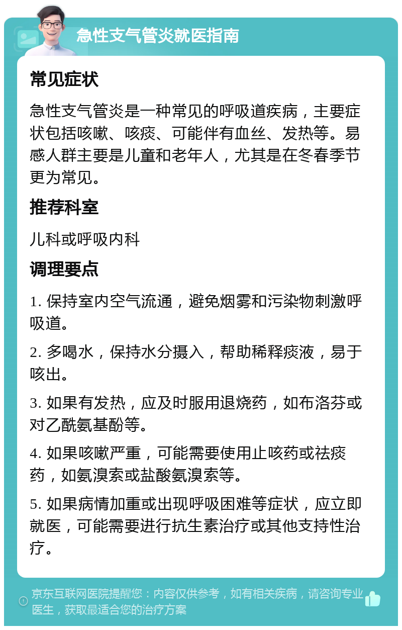 急性支气管炎就医指南 常见症状 急性支气管炎是一种常见的呼吸道疾病，主要症状包括咳嗽、咳痰、可能伴有血丝、发热等。易感人群主要是儿童和老年人，尤其是在冬春季节更为常见。 推荐科室 儿科或呼吸内科 调理要点 1. 保持室内空气流通，避免烟雾和污染物刺激呼吸道。 2. 多喝水，保持水分摄入，帮助稀释痰液，易于咳出。 3. 如果有发热，应及时服用退烧药，如布洛芬或对乙酰氨基酚等。 4. 如果咳嗽严重，可能需要使用止咳药或祛痰药，如氨溴索或盐酸氨溴索等。 5. 如果病情加重或出现呼吸困难等症状，应立即就医，可能需要进行抗生素治疗或其他支持性治疗。