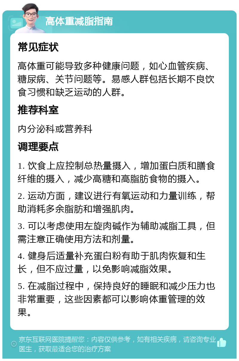 高体重减脂指南 常见症状 高体重可能导致多种健康问题，如心血管疾病、糖尿病、关节问题等。易感人群包括长期不良饮食习惯和缺乏运动的人群。 推荐科室 内分泌科或营养科 调理要点 1. 饮食上应控制总热量摄入，增加蛋白质和膳食纤维的摄入，减少高糖和高脂肪食物的摄入。 2. 运动方面，建议进行有氧运动和力量训练，帮助消耗多余脂肪和增强肌肉。 3. 可以考虑使用左旋肉碱作为辅助减脂工具，但需注意正确使用方法和剂量。 4. 健身后适量补充蛋白粉有助于肌肉恢复和生长，但不应过量，以免影响减脂效果。 5. 在减脂过程中，保持良好的睡眠和减少压力也非常重要，这些因素都可以影响体重管理的效果。