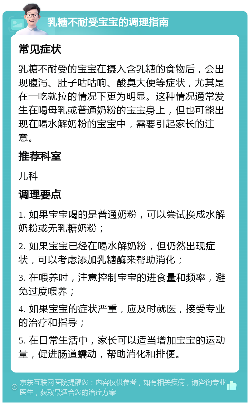 乳糖不耐受宝宝的调理指南 常见症状 乳糖不耐受的宝宝在摄入含乳糖的食物后，会出现腹泻、肚子咕咕响、酸臭大便等症状，尤其是在一吃就拉的情况下更为明显。这种情况通常发生在喝母乳或普通奶粉的宝宝身上，但也可能出现在喝水解奶粉的宝宝中，需要引起家长的注意。 推荐科室 儿科 调理要点 1. 如果宝宝喝的是普通奶粉，可以尝试换成水解奶粉或无乳糖奶粉； 2. 如果宝宝已经在喝水解奶粉，但仍然出现症状，可以考虑添加乳糖酶来帮助消化； 3. 在喂养时，注意控制宝宝的进食量和频率，避免过度喂养； 4. 如果宝宝的症状严重，应及时就医，接受专业的治疗和指导； 5. 在日常生活中，家长可以适当增加宝宝的运动量，促进肠道蠕动，帮助消化和排便。