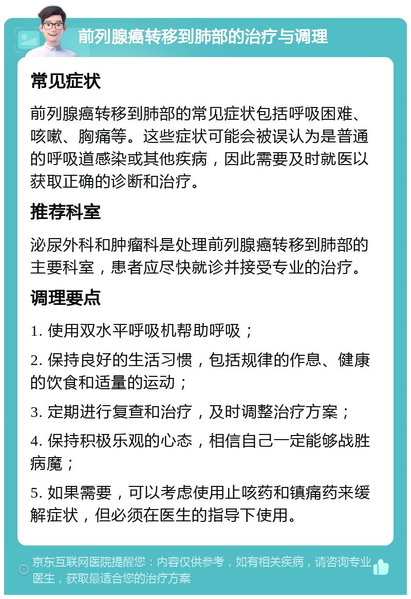 前列腺癌转移到肺部的治疗与调理 常见症状 前列腺癌转移到肺部的常见症状包括呼吸困难、咳嗽、胸痛等。这些症状可能会被误认为是普通的呼吸道感染或其他疾病，因此需要及时就医以获取正确的诊断和治疗。 推荐科室 泌尿外科和肿瘤科是处理前列腺癌转移到肺部的主要科室，患者应尽快就诊并接受专业的治疗。 调理要点 1. 使用双水平呼吸机帮助呼吸； 2. 保持良好的生活习惯，包括规律的作息、健康的饮食和适量的运动； 3. 定期进行复查和治疗，及时调整治疗方案； 4. 保持积极乐观的心态，相信自己一定能够战胜病魔； 5. 如果需要，可以考虑使用止咳药和镇痛药来缓解症状，但必须在医生的指导下使用。