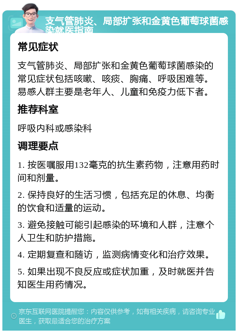 支气管肺炎、局部扩张和金黄色葡萄球菌感染就医指南 常见症状 支气管肺炎、局部扩张和金黄色葡萄球菌感染的常见症状包括咳嗽、咳痰、胸痛、呼吸困难等。易感人群主要是老年人、儿童和免疫力低下者。 推荐科室 呼吸内科或感染科 调理要点 1. 按医嘱服用132毫克的抗生素药物，注意用药时间和剂量。 2. 保持良好的生活习惯，包括充足的休息、均衡的饮食和适量的运动。 3. 避免接触可能引起感染的环境和人群，注意个人卫生和防护措施。 4. 定期复查和随访，监测病情变化和治疗效果。 5. 如果出现不良反应或症状加重，及时就医并告知医生用药情况。