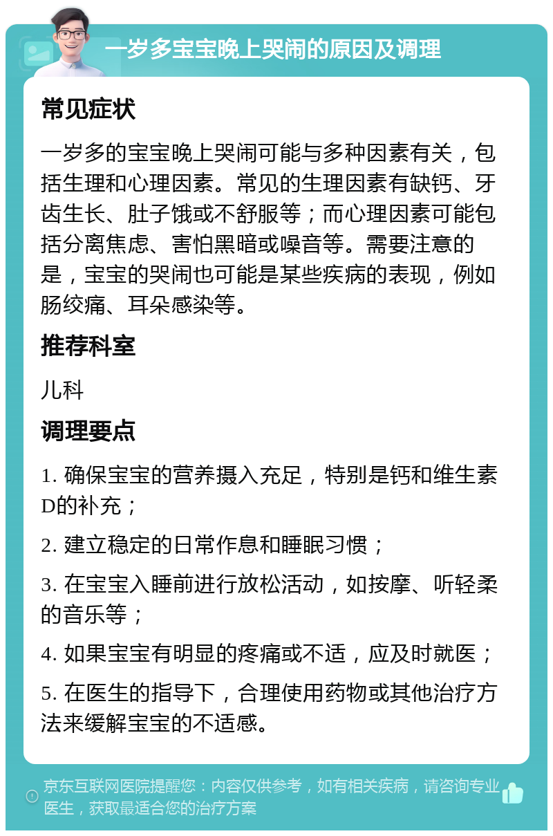 一岁多宝宝晚上哭闹的原因及调理 常见症状 一岁多的宝宝晚上哭闹可能与多种因素有关，包括生理和心理因素。常见的生理因素有缺钙、牙齿生长、肚子饿或不舒服等；而心理因素可能包括分离焦虑、害怕黑暗或噪音等。需要注意的是，宝宝的哭闹也可能是某些疾病的表现，例如肠绞痛、耳朵感染等。 推荐科室 儿科 调理要点 1. 确保宝宝的营养摄入充足，特别是钙和维生素D的补充； 2. 建立稳定的日常作息和睡眠习惯； 3. 在宝宝入睡前进行放松活动，如按摩、听轻柔的音乐等； 4. 如果宝宝有明显的疼痛或不适，应及时就医； 5. 在医生的指导下，合理使用药物或其他治疗方法来缓解宝宝的不适感。