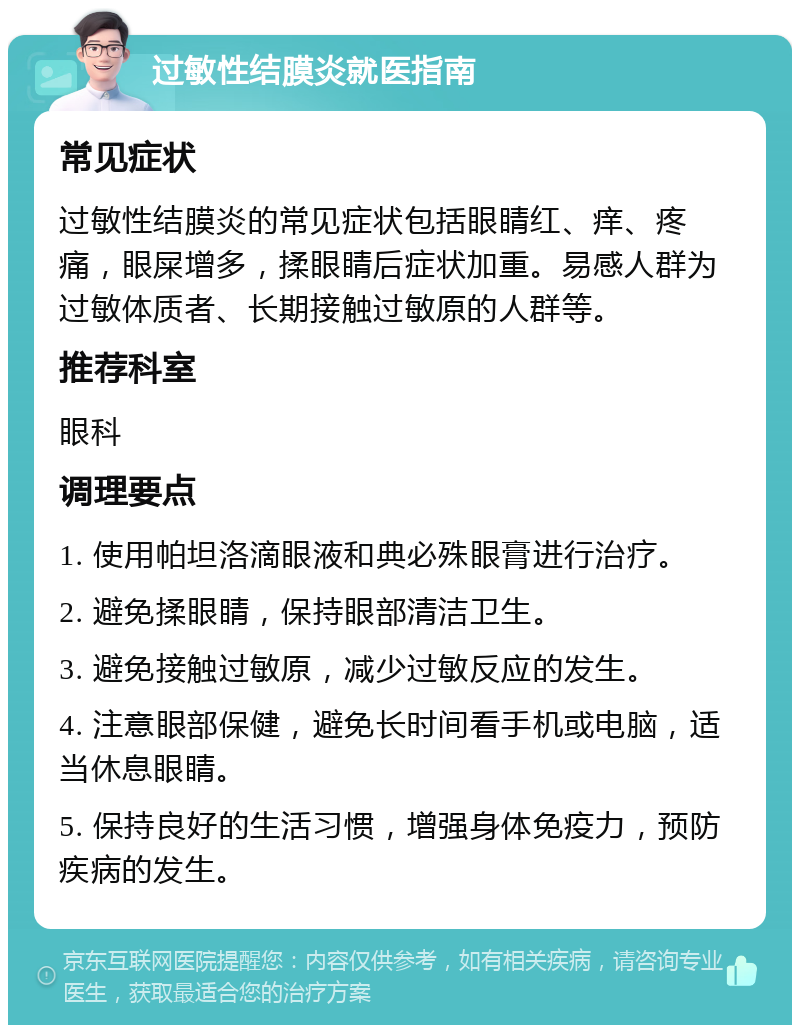 过敏性结膜炎就医指南 常见症状 过敏性结膜炎的常见症状包括眼睛红、痒、疼痛，眼屎增多，揉眼睛后症状加重。易感人群为过敏体质者、长期接触过敏原的人群等。 推荐科室 眼科 调理要点 1. 使用帕坦洛滴眼液和典必殊眼膏进行治疗。 2. 避免揉眼睛，保持眼部清洁卫生。 3. 避免接触过敏原，减少过敏反应的发生。 4. 注意眼部保健，避免长时间看手机或电脑，适当休息眼睛。 5. 保持良好的生活习惯，增强身体免疫力，预防疾病的发生。