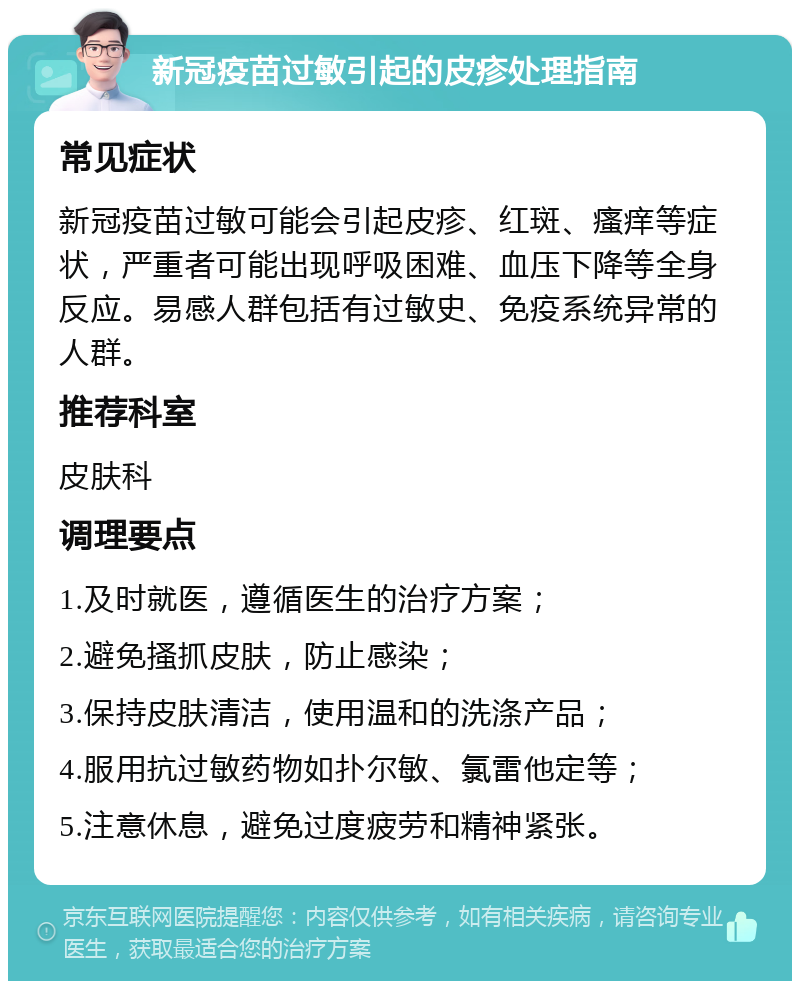 新冠疫苗过敏引起的皮疹处理指南 常见症状 新冠疫苗过敏可能会引起皮疹、红斑、瘙痒等症状，严重者可能出现呼吸困难、血压下降等全身反应。易感人群包括有过敏史、免疫系统异常的人群。 推荐科室 皮肤科 调理要点 1.及时就医，遵循医生的治疗方案； 2.避免搔抓皮肤，防止感染； 3.保持皮肤清洁，使用温和的洗涤产品； 4.服用抗过敏药物如扑尔敏、氯雷他定等； 5.注意休息，避免过度疲劳和精神紧张。