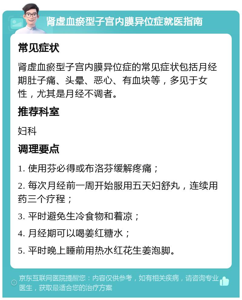 肾虚血瘀型子宫内膜异位症就医指南 常见症状 肾虚血瘀型子宫内膜异位症的常见症状包括月经期肚子痛、头晕、恶心、有血块等，多见于女性，尤其是月经不调者。 推荐科室 妇科 调理要点 1. 使用芬必得或布洛芬缓解疼痛； 2. 每次月经前一周开始服用五天妇舒丸，连续用药三个疗程； 3. 平时避免生冷食物和着凉； 4. 月经期可以喝姜红糖水； 5. 平时晚上睡前用热水红花生姜泡脚。