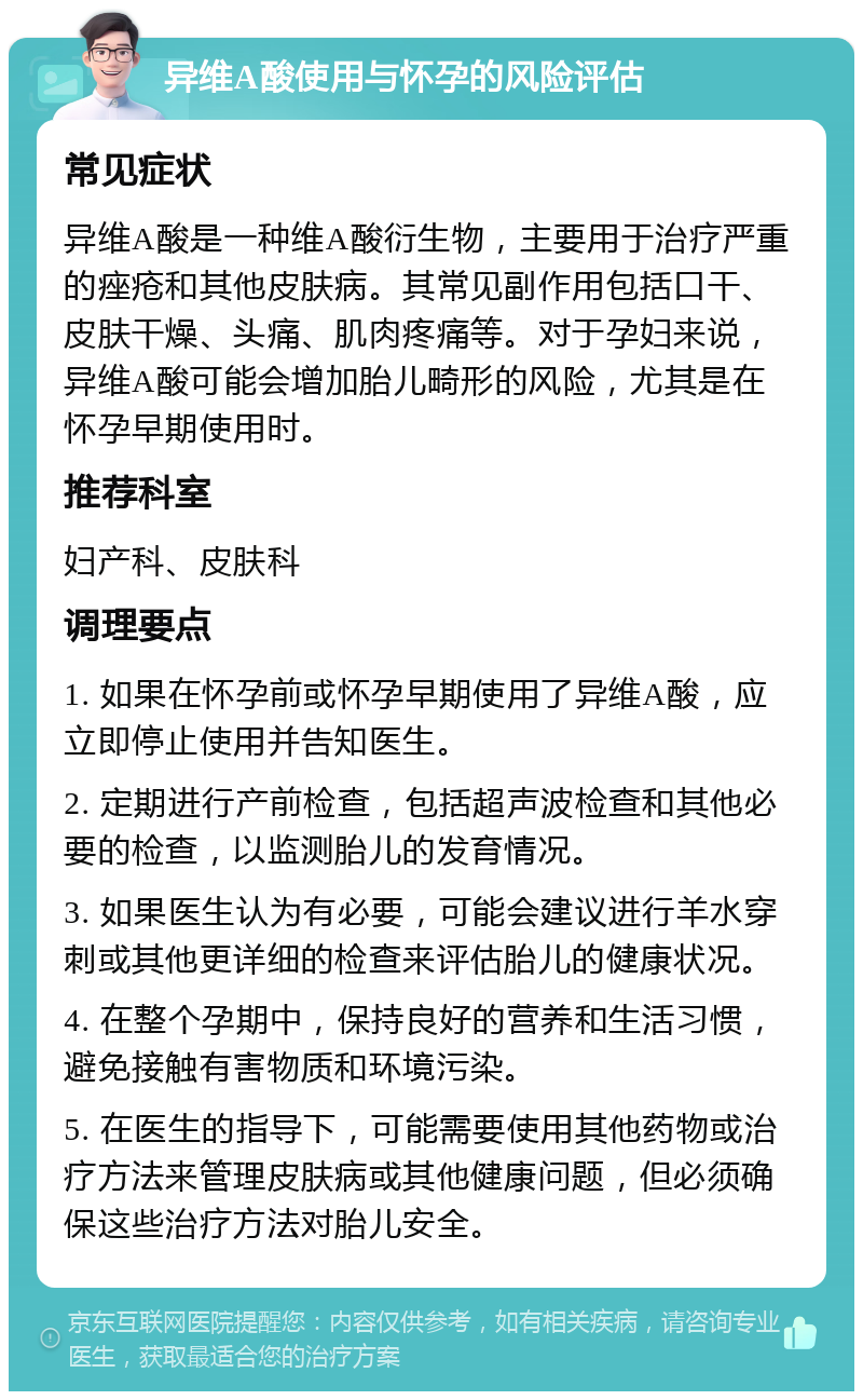 异维A酸使用与怀孕的风险评估 常见症状 异维A酸是一种维A酸衍生物，主要用于治疗严重的痤疮和其他皮肤病。其常见副作用包括口干、皮肤干燥、头痛、肌肉疼痛等。对于孕妇来说，异维A酸可能会增加胎儿畸形的风险，尤其是在怀孕早期使用时。 推荐科室 妇产科、皮肤科 调理要点 1. 如果在怀孕前或怀孕早期使用了异维A酸，应立即停止使用并告知医生。 2. 定期进行产前检查，包括超声波检查和其他必要的检查，以监测胎儿的发育情况。 3. 如果医生认为有必要，可能会建议进行羊水穿刺或其他更详细的检查来评估胎儿的健康状况。 4. 在整个孕期中，保持良好的营养和生活习惯，避免接触有害物质和环境污染。 5. 在医生的指导下，可能需要使用其他药物或治疗方法来管理皮肤病或其他健康问题，但必须确保这些治疗方法对胎儿安全。