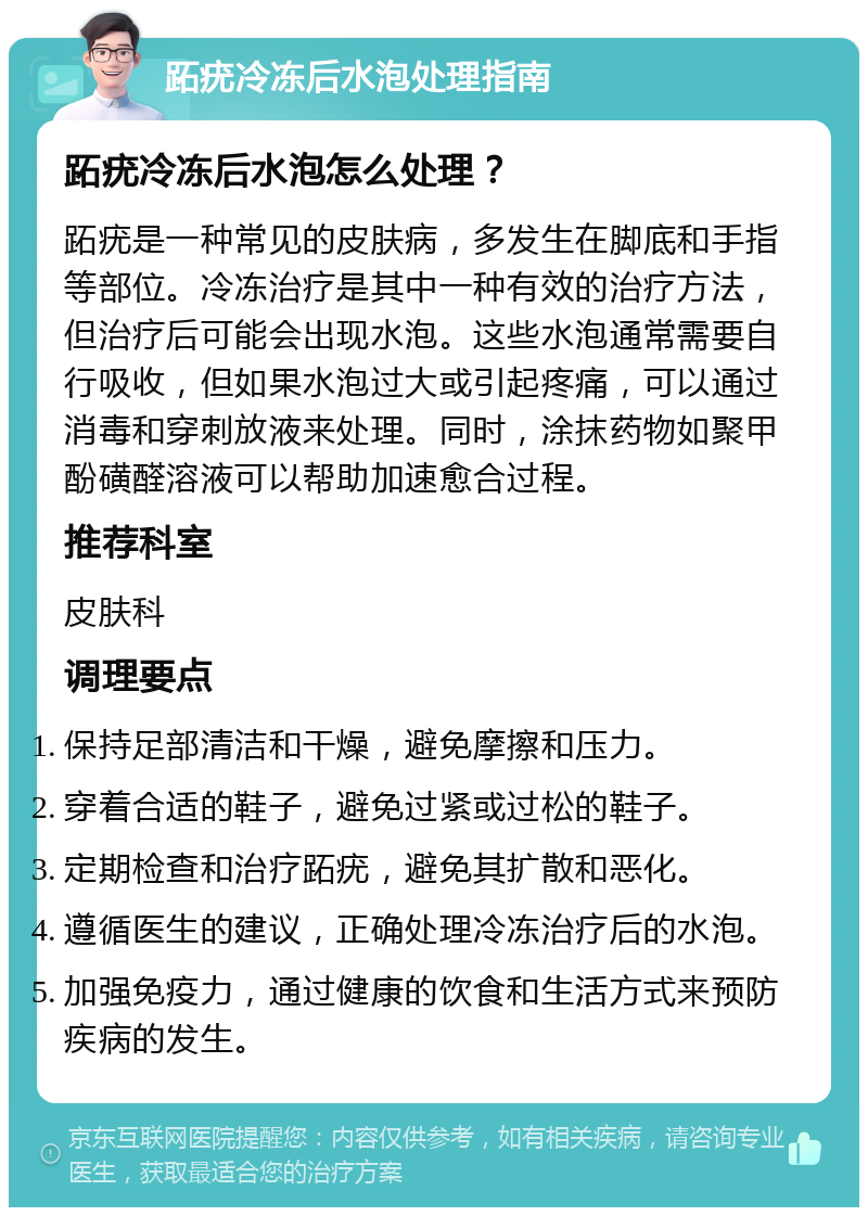 跖疣冷冻后水泡处理指南 跖疣冷冻后水泡怎么处理？ 跖疣是一种常见的皮肤病，多发生在脚底和手指等部位。冷冻治疗是其中一种有效的治疗方法，但治疗后可能会出现水泡。这些水泡通常需要自行吸收，但如果水泡过大或引起疼痛，可以通过消毒和穿刺放液来处理。同时，涂抹药物如聚甲酚磺醛溶液可以帮助加速愈合过程。 推荐科室 皮肤科 调理要点 保持足部清洁和干燥，避免摩擦和压力。 穿着合适的鞋子，避免过紧或过松的鞋子。 定期检查和治疗跖疣，避免其扩散和恶化。 遵循医生的建议，正确处理冷冻治疗后的水泡。 加强免疫力，通过健康的饮食和生活方式来预防疾病的发生。