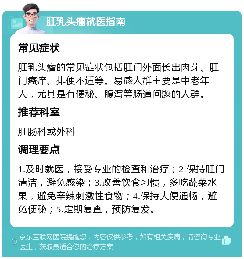 肛乳头瘤就医指南 常见症状 肛乳头瘤的常见症状包括肛门外面长出肉芽、肛门瘙痒、排便不适等。易感人群主要是中老年人，尤其是有便秘、腹泻等肠道问题的人群。 推荐科室 肛肠科或外科 调理要点 1.及时就医，接受专业的检查和治疗；2.保持肛门清洁，避免感染；3.改善饮食习惯，多吃蔬菜水果，避免辛辣刺激性食物；4.保持大便通畅，避免便秘；5.定期复查，预防复发。