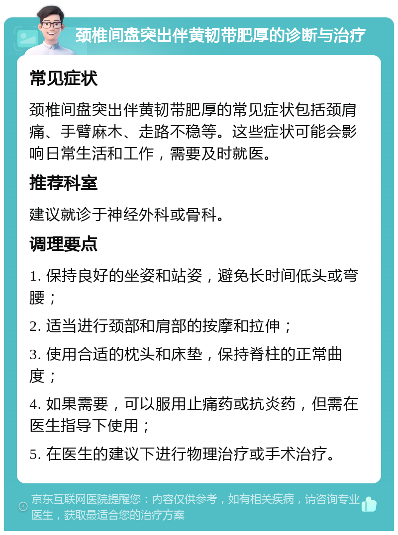 颈椎间盘突出伴黄韧带肥厚的诊断与治疗 常见症状 颈椎间盘突出伴黄韧带肥厚的常见症状包括颈肩痛、手臂麻木、走路不稳等。这些症状可能会影响日常生活和工作，需要及时就医。 推荐科室 建议就诊于神经外科或骨科。 调理要点 1. 保持良好的坐姿和站姿，避免长时间低头或弯腰； 2. 适当进行颈部和肩部的按摩和拉伸； 3. 使用合适的枕头和床垫，保持脊柱的正常曲度； 4. 如果需要，可以服用止痛药或抗炎药，但需在医生指导下使用； 5. 在医生的建议下进行物理治疗或手术治疗。