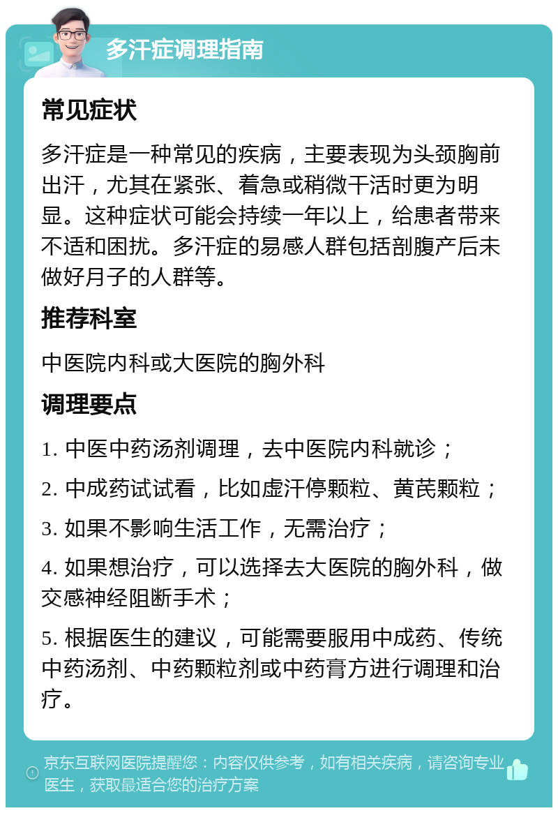 多汗症调理指南 常见症状 多汗症是一种常见的疾病，主要表现为头颈胸前出汗，尤其在紧张、着急或稍微干活时更为明显。这种症状可能会持续一年以上，给患者带来不适和困扰。多汗症的易感人群包括剖腹产后未做好月子的人群等。 推荐科室 中医院内科或大医院的胸外科 调理要点 1. 中医中药汤剂调理，去中医院内科就诊； 2. 中成药试试看，比如虚汗停颗粒、黄芪颗粒； 3. 如果不影响生活工作，无需治疗； 4. 如果想治疗，可以选择去大医院的胸外科，做交感神经阻断手术； 5. 根据医生的建议，可能需要服用中成药、传统中药汤剂、中药颗粒剂或中药膏方进行调理和治疗。