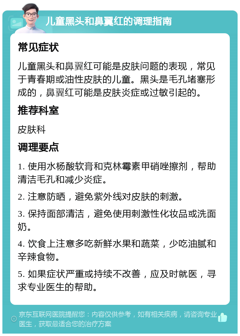 儿童黑头和鼻翼红的调理指南 常见症状 儿童黑头和鼻翼红可能是皮肤问题的表现，常见于青春期或油性皮肤的儿童。黑头是毛孔堵塞形成的，鼻翼红可能是皮肤炎症或过敏引起的。 推荐科室 皮肤科 调理要点 1. 使用水杨酸软膏和克林霉素甲硝唑擦剂，帮助清洁毛孔和减少炎症。 2. 注意防晒，避免紫外线对皮肤的刺激。 3. 保持面部清洁，避免使用刺激性化妆品或洗面奶。 4. 饮食上注意多吃新鲜水果和蔬菜，少吃油腻和辛辣食物。 5. 如果症状严重或持续不改善，应及时就医，寻求专业医生的帮助。