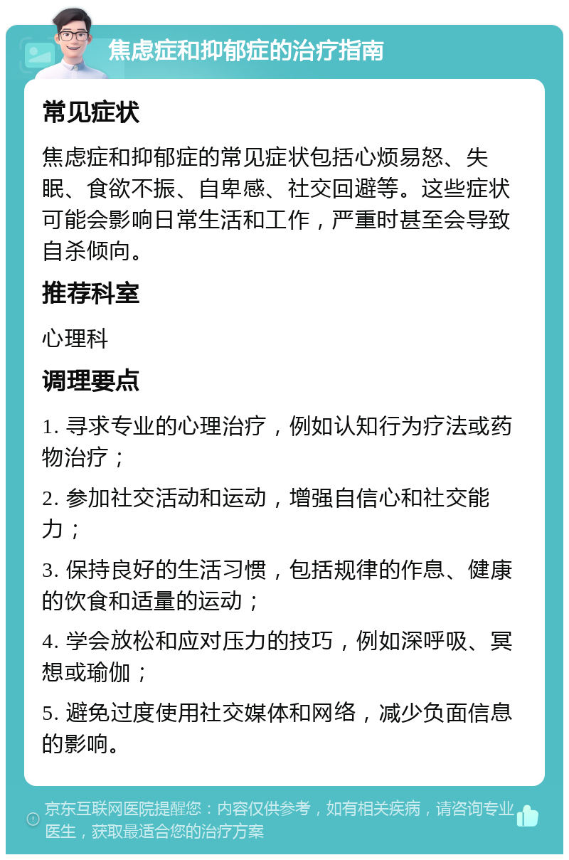 焦虑症和抑郁症的治疗指南 常见症状 焦虑症和抑郁症的常见症状包括心烦易怒、失眠、食欲不振、自卑感、社交回避等。这些症状可能会影响日常生活和工作，严重时甚至会导致自杀倾向。 推荐科室 心理科 调理要点 1. 寻求专业的心理治疗，例如认知行为疗法或药物治疗； 2. 参加社交活动和运动，增强自信心和社交能力； 3. 保持良好的生活习惯，包括规律的作息、健康的饮食和适量的运动； 4. 学会放松和应对压力的技巧，例如深呼吸、冥想或瑜伽； 5. 避免过度使用社交媒体和网络，减少负面信息的影响。