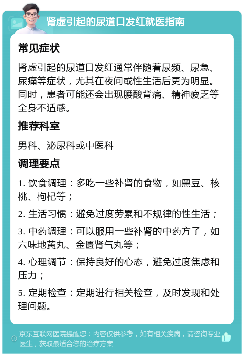 肾虚引起的尿道口发红就医指南 常见症状 肾虚引起的尿道口发红通常伴随着尿频、尿急、尿痛等症状，尤其在夜间或性生活后更为明显。同时，患者可能还会出现腰酸背痛、精神疲乏等全身不适感。 推荐科室 男科、泌尿科或中医科 调理要点 1. 饮食调理：多吃一些补肾的食物，如黑豆、核桃、枸杞等； 2. 生活习惯：避免过度劳累和不规律的性生活； 3. 中药调理：可以服用一些补肾的中药方子，如六味地黄丸、金匮肾气丸等； 4. 心理调节：保持良好的心态，避免过度焦虑和压力； 5. 定期检查：定期进行相关检查，及时发现和处理问题。