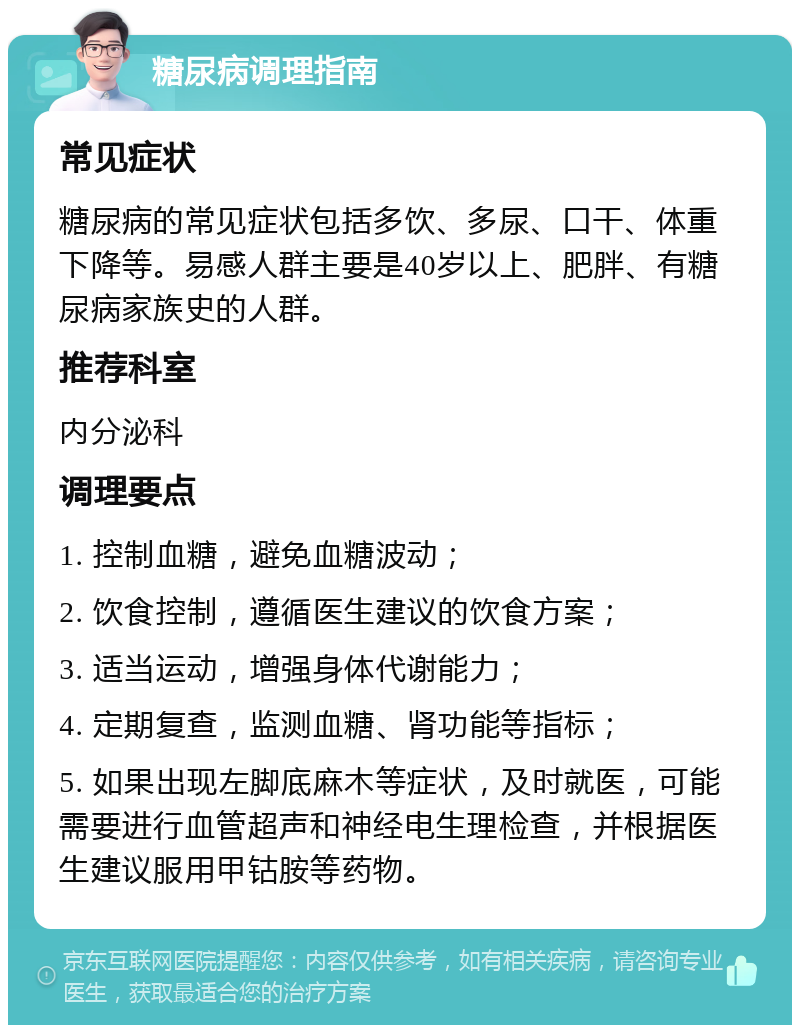 糖尿病调理指南 常见症状 糖尿病的常见症状包括多饮、多尿、口干、体重下降等。易感人群主要是40岁以上、肥胖、有糖尿病家族史的人群。 推荐科室 内分泌科 调理要点 1. 控制血糖，避免血糖波动； 2. 饮食控制，遵循医生建议的饮食方案； 3. 适当运动，增强身体代谢能力； 4. 定期复查，监测血糖、肾功能等指标； 5. 如果出现左脚底麻木等症状，及时就医，可能需要进行血管超声和神经电生理检查，并根据医生建议服用甲钴胺等药物。