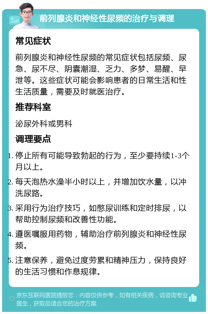 前列腺炎和神经性尿频的治疗与调理 常见症状 前列腺炎和神经性尿频的常见症状包括尿频、尿急、尿不尽、阴囊潮湿、乏力、多梦、易醒、早泄等。这些症状可能会影响患者的日常生活和性生活质量，需要及时就医治疗。 推荐科室 泌尿外科或男科 调理要点 停止所有可能导致勃起的行为，至少要持续1-3个月以上。 每天泡热水澡半小时以上，并增加饮水量，以冲洗尿路。 采用行为治疗技巧，如憋尿训练和定时排尿，以帮助控制尿频和改善性功能。 遵医嘱服用药物，辅助治疗前列腺炎和神经性尿频。 注意保养，避免过度劳累和精神压力，保持良好的生活习惯和作息规律。