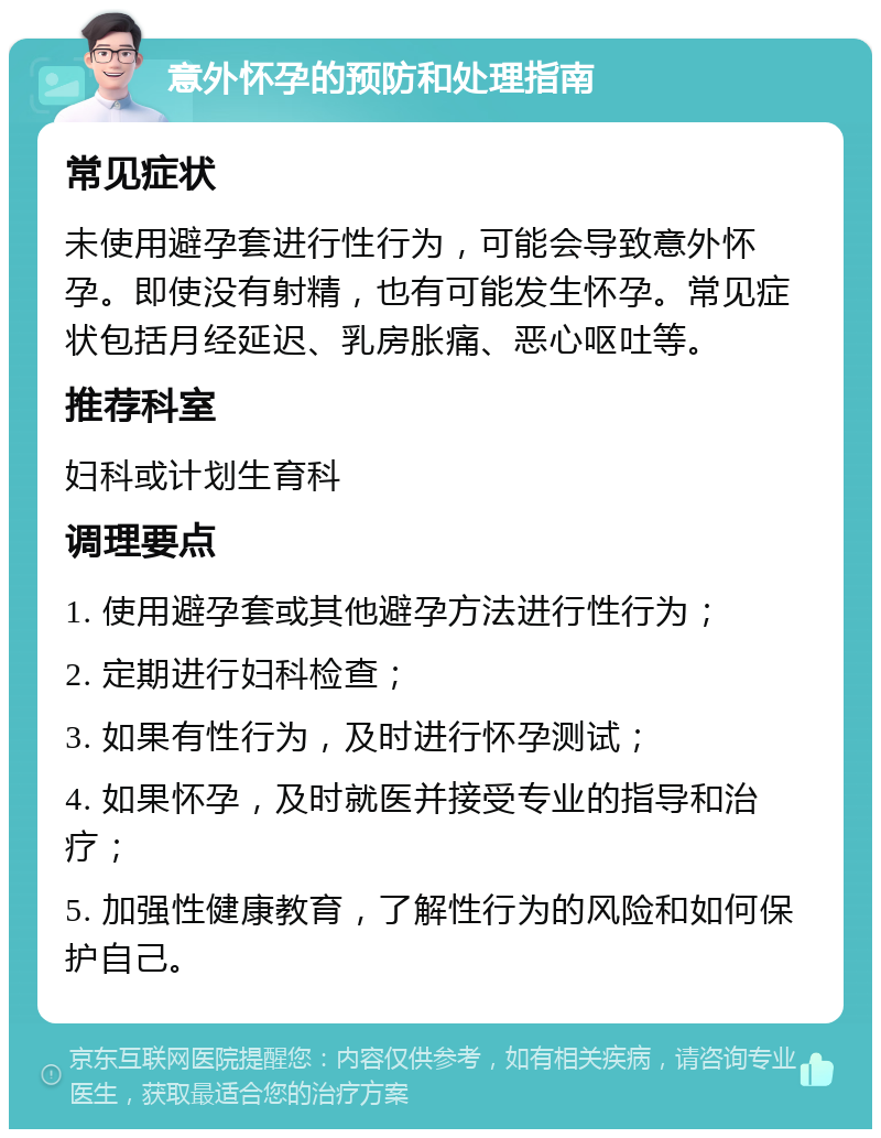 意外怀孕的预防和处理指南 常见症状 未使用避孕套进行性行为，可能会导致意外怀孕。即使没有射精，也有可能发生怀孕。常见症状包括月经延迟、乳房胀痛、恶心呕吐等。 推荐科室 妇科或计划生育科 调理要点 1. 使用避孕套或其他避孕方法进行性行为； 2. 定期进行妇科检查； 3. 如果有性行为，及时进行怀孕测试； 4. 如果怀孕，及时就医并接受专业的指导和治疗； 5. 加强性健康教育，了解性行为的风险和如何保护自己。