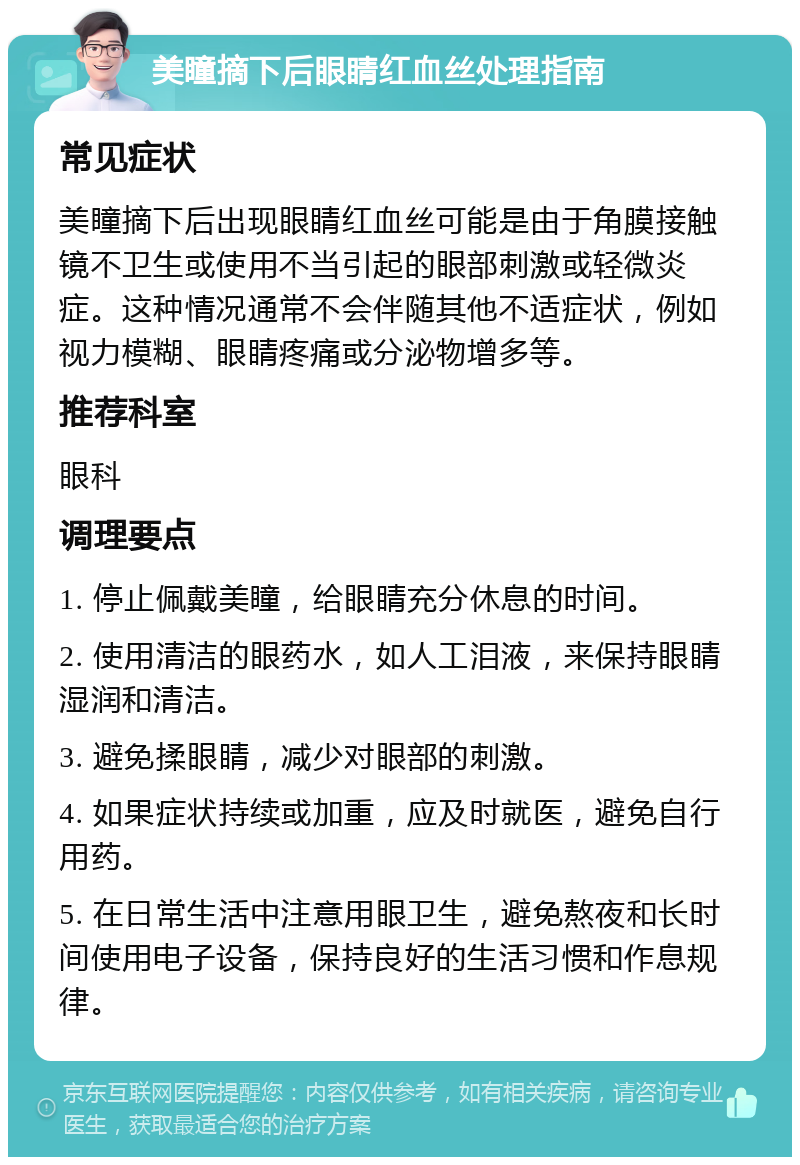 美瞳摘下后眼睛红血丝处理指南 常见症状 美瞳摘下后出现眼睛红血丝可能是由于角膜接触镜不卫生或使用不当引起的眼部刺激或轻微炎症。这种情况通常不会伴随其他不适症状，例如视力模糊、眼睛疼痛或分泌物增多等。 推荐科室 眼科 调理要点 1. 停止佩戴美瞳，给眼睛充分休息的时间。 2. 使用清洁的眼药水，如人工泪液，来保持眼睛湿润和清洁。 3. 避免揉眼睛，减少对眼部的刺激。 4. 如果症状持续或加重，应及时就医，避免自行用药。 5. 在日常生活中注意用眼卫生，避免熬夜和长时间使用电子设备，保持良好的生活习惯和作息规律。