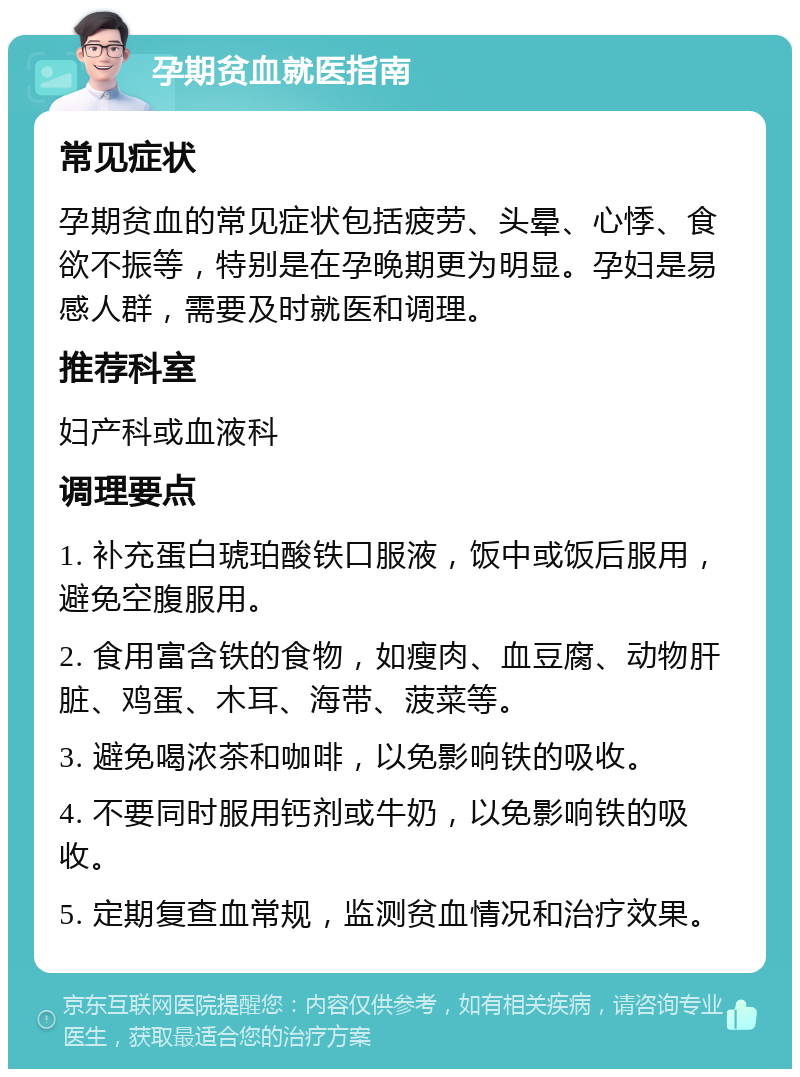 孕期贫血就医指南 常见症状 孕期贫血的常见症状包括疲劳、头晕、心悸、食欲不振等，特别是在孕晚期更为明显。孕妇是易感人群，需要及时就医和调理。 推荐科室 妇产科或血液科 调理要点 1. 补充蛋白琥珀酸铁口服液，饭中或饭后服用，避免空腹服用。 2. 食用富含铁的食物，如瘦肉、血豆腐、动物肝脏、鸡蛋、木耳、海带、菠菜等。 3. 避免喝浓茶和咖啡，以免影响铁的吸收。 4. 不要同时服用钙剂或牛奶，以免影响铁的吸收。 5. 定期复查血常规，监测贫血情况和治疗效果。