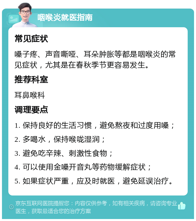 咽喉炎就医指南 常见症状 嗓子疼、声音嘶哑、耳朵肿胀等都是咽喉炎的常见症状，尤其是在春秋季节更容易发生。 推荐科室 耳鼻喉科 调理要点 1. 保持良好的生活习惯，避免熬夜和过度用嗓； 2. 多喝水，保持喉咙湿润； 3. 避免吃辛辣、刺激性食物； 4. 可以使用金嗓开音丸等药物缓解症状； 5. 如果症状严重，应及时就医，避免延误治疗。