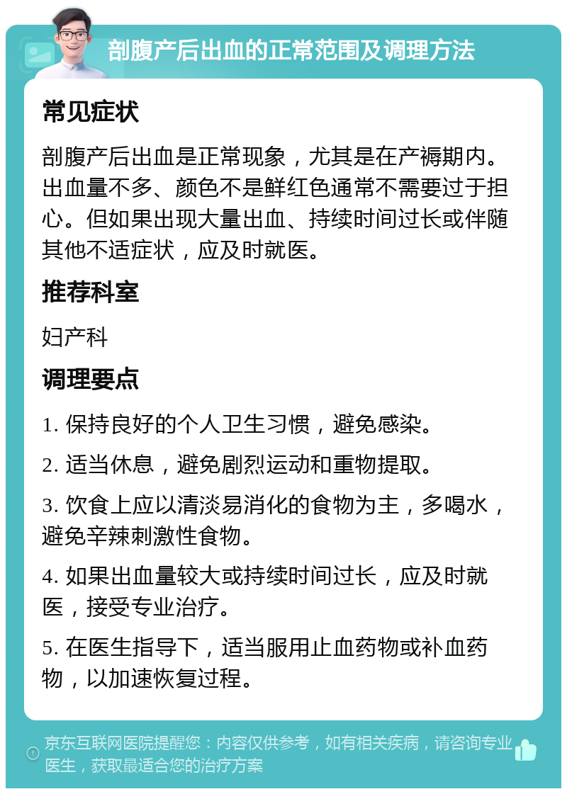 剖腹产后出血的正常范围及调理方法 常见症状 剖腹产后出血是正常现象，尤其是在产褥期内。出血量不多、颜色不是鲜红色通常不需要过于担心。但如果出现大量出血、持续时间过长或伴随其他不适症状，应及时就医。 推荐科室 妇产科 调理要点 1. 保持良好的个人卫生习惯，避免感染。 2. 适当休息，避免剧烈运动和重物提取。 3. 饮食上应以清淡易消化的食物为主，多喝水，避免辛辣刺激性食物。 4. 如果出血量较大或持续时间过长，应及时就医，接受专业治疗。 5. 在医生指导下，适当服用止血药物或补血药物，以加速恢复过程。