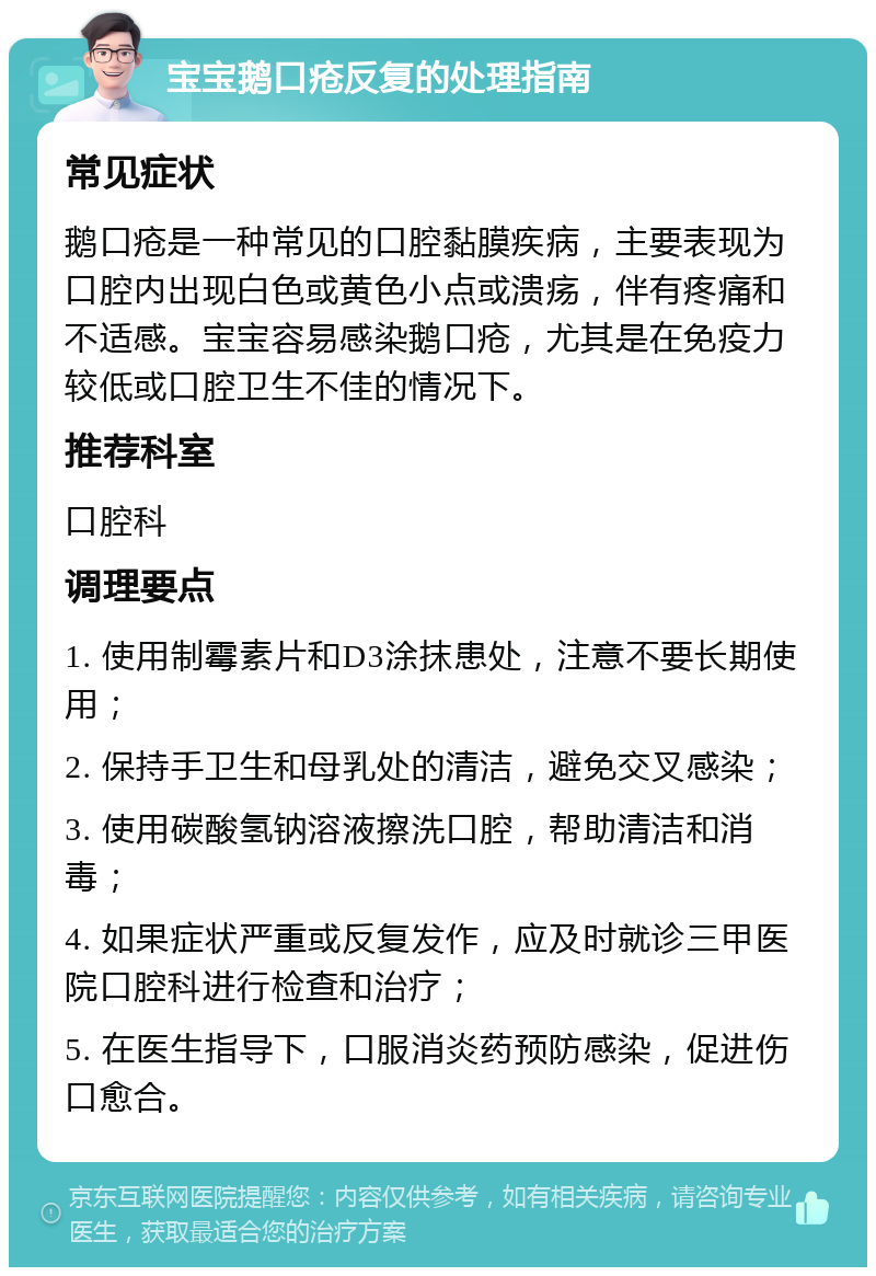 宝宝鹅口疮反复的处理指南 常见症状 鹅口疮是一种常见的口腔黏膜疾病，主要表现为口腔内出现白色或黄色小点或溃疡，伴有疼痛和不适感。宝宝容易感染鹅口疮，尤其是在免疫力较低或口腔卫生不佳的情况下。 推荐科室 口腔科 调理要点 1. 使用制霉素片和D3涂抹患处，注意不要长期使用； 2. 保持手卫生和母乳处的清洁，避免交叉感染； 3. 使用碳酸氢钠溶液擦洗口腔，帮助清洁和消毒； 4. 如果症状严重或反复发作，应及时就诊三甲医院口腔科进行检查和治疗； 5. 在医生指导下，口服消炎药预防感染，促进伤口愈合。