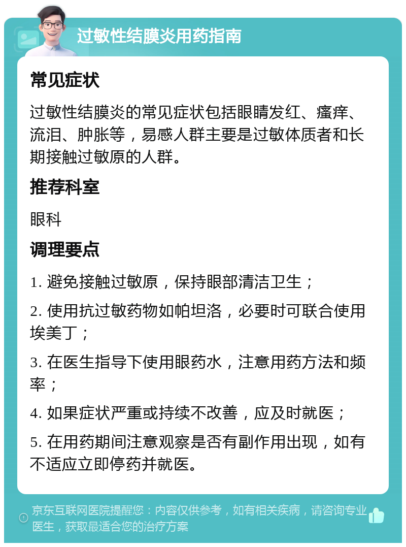 过敏性结膜炎用药指南 常见症状 过敏性结膜炎的常见症状包括眼睛发红、瘙痒、流泪、肿胀等，易感人群主要是过敏体质者和长期接触过敏原的人群。 推荐科室 眼科 调理要点 1. 避免接触过敏原，保持眼部清洁卫生； 2. 使用抗过敏药物如帕坦洛，必要时可联合使用埃美丁； 3. 在医生指导下使用眼药水，注意用药方法和频率； 4. 如果症状严重或持续不改善，应及时就医； 5. 在用药期间注意观察是否有副作用出现，如有不适应立即停药并就医。