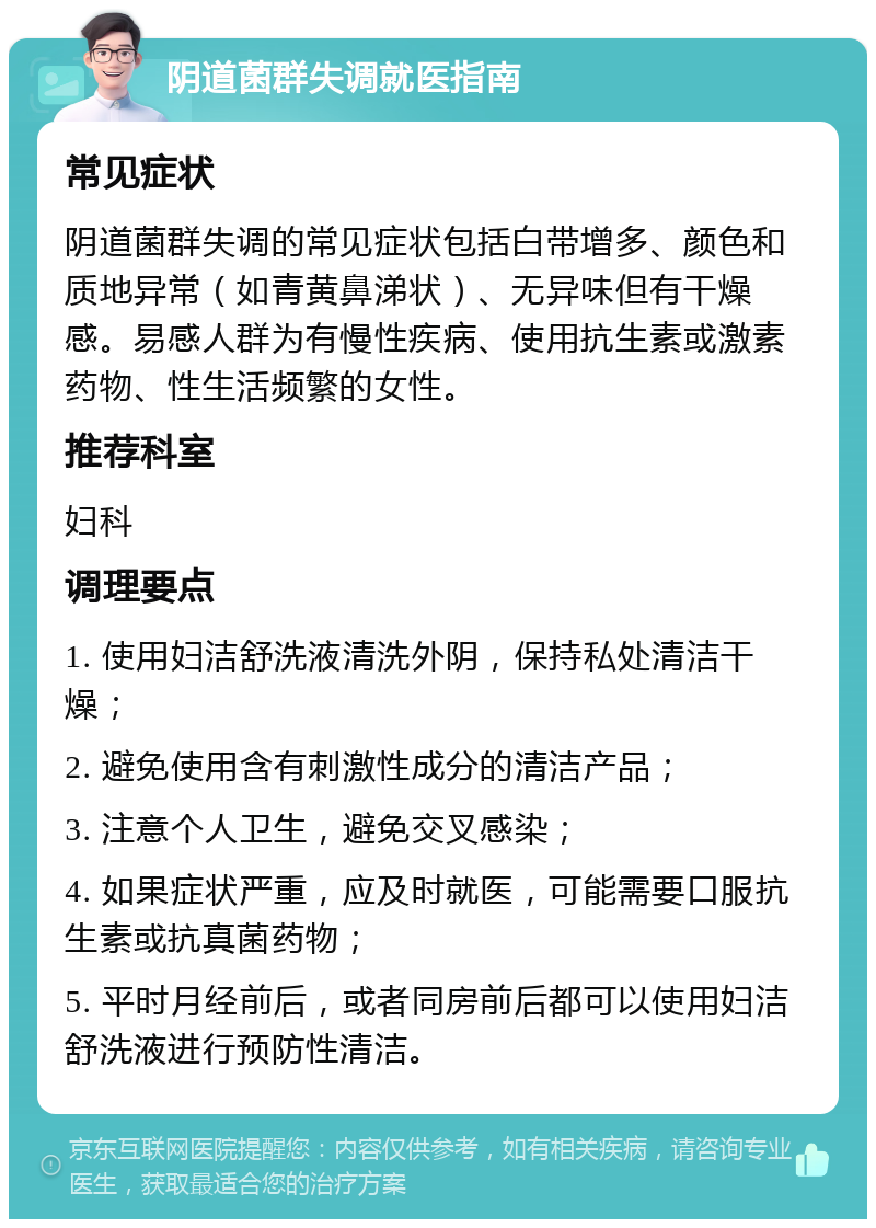 阴道菌群失调就医指南 常见症状 阴道菌群失调的常见症状包括白带增多、颜色和质地异常（如青黄鼻涕状）、无异味但有干燥感。易感人群为有慢性疾病、使用抗生素或激素药物、性生活频繁的女性。 推荐科室 妇科 调理要点 1. 使用妇洁舒洗液清洗外阴，保持私处清洁干燥； 2. 避免使用含有刺激性成分的清洁产品； 3. 注意个人卫生，避免交叉感染； 4. 如果症状严重，应及时就医，可能需要口服抗生素或抗真菌药物； 5. 平时月经前后，或者同房前后都可以使用妇洁舒洗液进行预防性清洁。