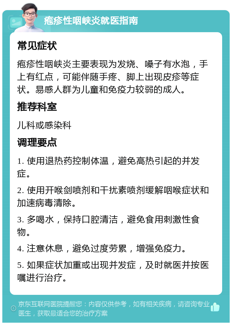 疱疹性咽峡炎就医指南 常见症状 疱疹性咽峡炎主要表现为发烧、嗓子有水泡，手上有红点，可能伴随手疼、脚上出现皮疹等症状。易感人群为儿童和免疫力较弱的成人。 推荐科室 儿科或感染科 调理要点 1. 使用退热药控制体温，避免高热引起的并发症。 2. 使用开喉剑喷剂和干扰素喷剂缓解咽喉症状和加速病毒清除。 3. 多喝水，保持口腔清洁，避免食用刺激性食物。 4. 注意休息，避免过度劳累，增强免疫力。 5. 如果症状加重或出现并发症，及时就医并按医嘱进行治疗。