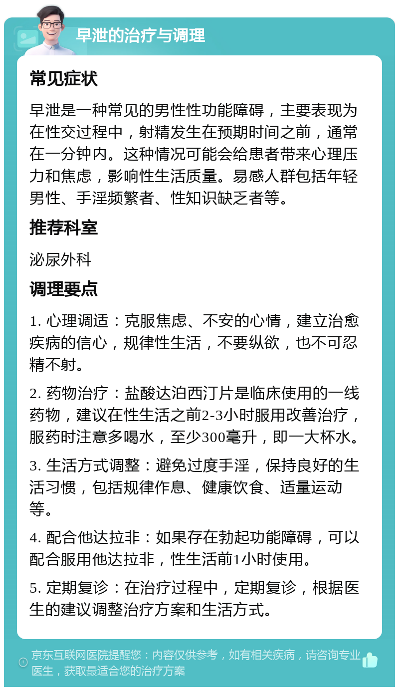 早泄的治疗与调理 常见症状 早泄是一种常见的男性性功能障碍，主要表现为在性交过程中，射精发生在预期时间之前，通常在一分钟内。这种情况可能会给患者带来心理压力和焦虑，影响性生活质量。易感人群包括年轻男性、手淫频繁者、性知识缺乏者等。 推荐科室 泌尿外科 调理要点 1. 心理调适：克服焦虑、不安的心情，建立治愈疾病的信心，规律性生活，不要纵欲，也不可忍精不射。 2. 药物治疗：盐酸达泊西汀片是临床使用的一线药物，建议在性生活之前2-3小时服用改善治疗，服药时注意多喝水，至少300毫升，即一大杯水。 3. 生活方式调整：避免过度手淫，保持良好的生活习惯，包括规律作息、健康饮食、适量运动等。 4. 配合他达拉非：如果存在勃起功能障碍，可以配合服用他达拉非，性生活前1小时使用。 5. 定期复诊：在治疗过程中，定期复诊，根据医生的建议调整治疗方案和生活方式。