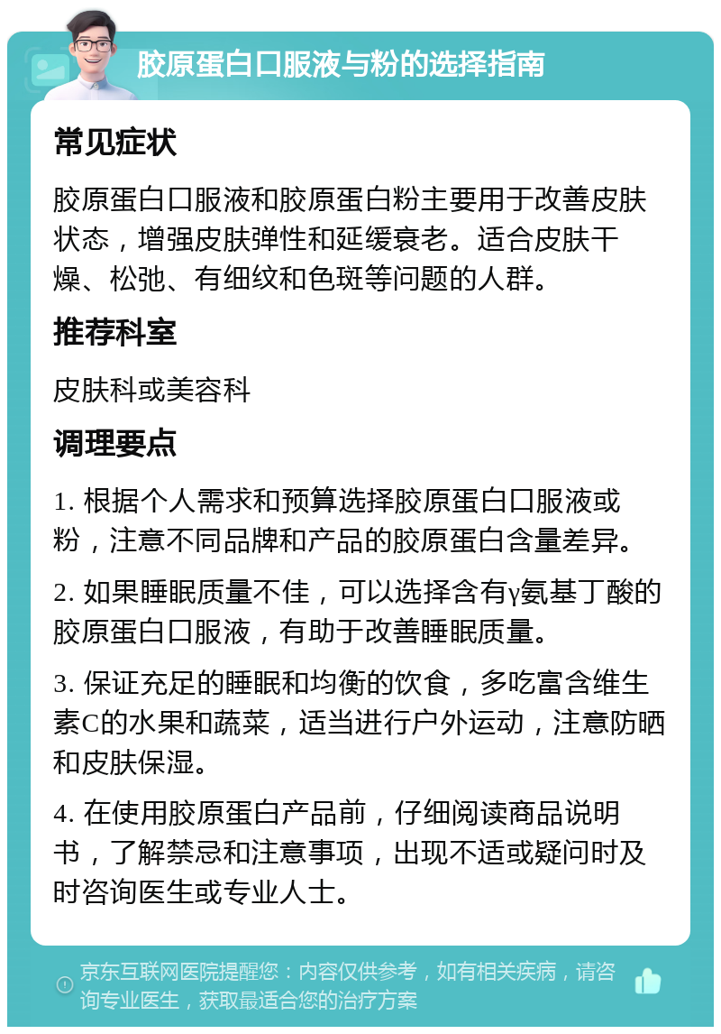 胶原蛋白口服液与粉的选择指南 常见症状 胶原蛋白口服液和胶原蛋白粉主要用于改善皮肤状态，增强皮肤弹性和延缓衰老。适合皮肤干燥、松弛、有细纹和色斑等问题的人群。 推荐科室 皮肤科或美容科 调理要点 1. 根据个人需求和预算选择胶原蛋白口服液或粉，注意不同品牌和产品的胶原蛋白含量差异。 2. 如果睡眠质量不佳，可以选择含有γ氨基丁酸的胶原蛋白口服液，有助于改善睡眠质量。 3. 保证充足的睡眠和均衡的饮食，多吃富含维生素C的水果和蔬菜，适当进行户外运动，注意防晒和皮肤保湿。 4. 在使用胶原蛋白产品前，仔细阅读商品说明书，了解禁忌和注意事项，出现不适或疑问时及时咨询医生或专业人士。