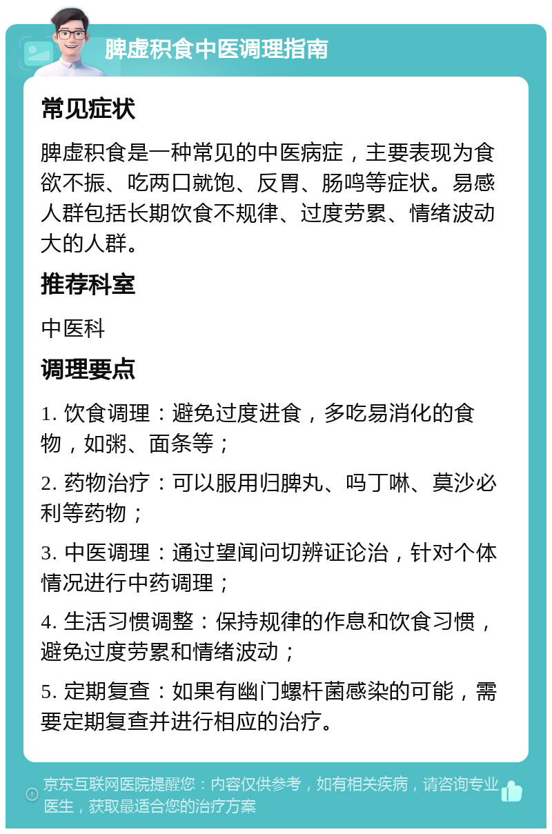 脾虚积食中医调理指南 常见症状 脾虚积食是一种常见的中医病症，主要表现为食欲不振、吃两口就饱、反胃、肠鸣等症状。易感人群包括长期饮食不规律、过度劳累、情绪波动大的人群。 推荐科室 中医科 调理要点 1. 饮食调理：避免过度进食，多吃易消化的食物，如粥、面条等； 2. 药物治疗：可以服用归脾丸、吗丁啉、莫沙必利等药物； 3. 中医调理：通过望闻问切辨证论治，针对个体情况进行中药调理； 4. 生活习惯调整：保持规律的作息和饮食习惯，避免过度劳累和情绪波动； 5. 定期复查：如果有幽门螺杆菌感染的可能，需要定期复查并进行相应的治疗。