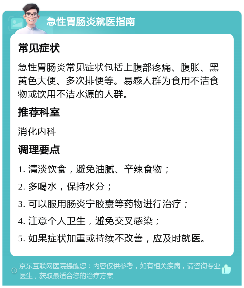 急性胃肠炎就医指南 常见症状 急性胃肠炎常见症状包括上腹部疼痛、腹胀、黑黄色大便、多次排便等。易感人群为食用不洁食物或饮用不洁水源的人群。 推荐科室 消化内科 调理要点 1. 清淡饮食，避免油腻、辛辣食物； 2. 多喝水，保持水分； 3. 可以服用肠炎宁胶囊等药物进行治疗； 4. 注意个人卫生，避免交叉感染； 5. 如果症状加重或持续不改善，应及时就医。