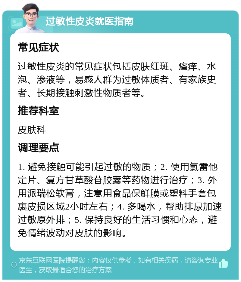 过敏性皮炎就医指南 常见症状 过敏性皮炎的常见症状包括皮肤红斑、瘙痒、水泡、渗液等，易感人群为过敏体质者、有家族史者、长期接触刺激性物质者等。 推荐科室 皮肤科 调理要点 1. 避免接触可能引起过敏的物质；2. 使用氯雷他定片、复方甘草酸苷胶囊等药物进行治疗；3. 外用派瑞松软膏，注意用食品保鲜膜或塑料手套包裹皮损区域2小时左右；4. 多喝水，帮助排尿加速过敏原外排；5. 保持良好的生活习惯和心态，避免情绪波动对皮肤的影响。