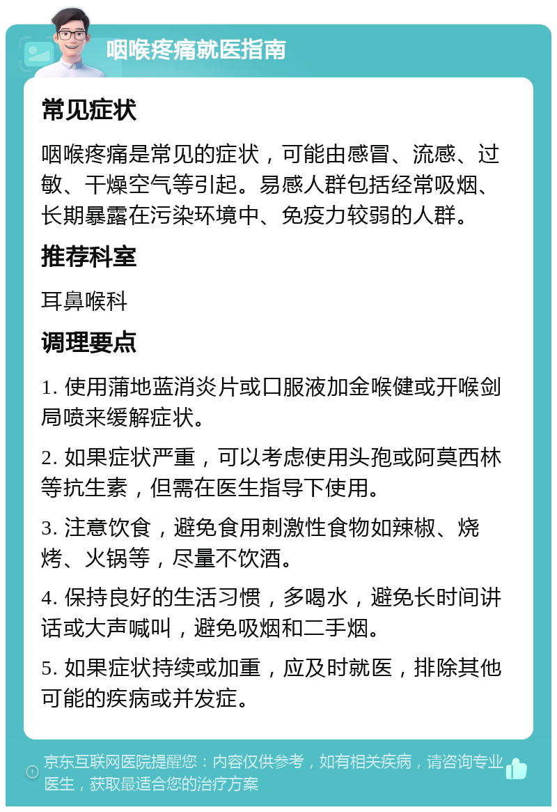 咽喉疼痛就医指南 常见症状 咽喉疼痛是常见的症状，可能由感冒、流感、过敏、干燥空气等引起。易感人群包括经常吸烟、长期暴露在污染环境中、免疫力较弱的人群。 推荐科室 耳鼻喉科 调理要点 1. 使用蒲地蓝消炎片或口服液加金喉健或开喉剑局喷来缓解症状。 2. 如果症状严重，可以考虑使用头孢或阿莫西林等抗生素，但需在医生指导下使用。 3. 注意饮食，避免食用刺激性食物如辣椒、烧烤、火锅等，尽量不饮酒。 4. 保持良好的生活习惯，多喝水，避免长时间讲话或大声喊叫，避免吸烟和二手烟。 5. 如果症状持续或加重，应及时就医，排除其他可能的疾病或并发症。