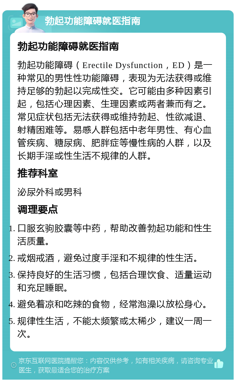 勃起功能障碍就医指南 勃起功能障碍就医指南 勃起功能障碍（Erectile Dysfunction，ED）是一种常见的男性性功能障碍，表现为无法获得或维持足够的勃起以完成性交。它可能由多种因素引起，包括心理因素、生理因素或两者兼而有之。常见症状包括无法获得或维持勃起、性欲减退、射精困难等。易感人群包括中老年男性、有心血管疾病、糖尿病、肥胖症等慢性病的人群，以及长期手淫或性生活不规律的人群。 推荐科室 泌尿外科或男科 调理要点 口服玄驹胶囊等中药，帮助改善勃起功能和性生活质量。 戒烟戒酒，避免过度手淫和不规律的性生活。 保持良好的生活习惯，包括合理饮食、适量运动和充足睡眠。 避免着凉和吃辣的食物，经常泡澡以放松身心。 规律性生活，不能太频繁或太稀少，建议一周一次。