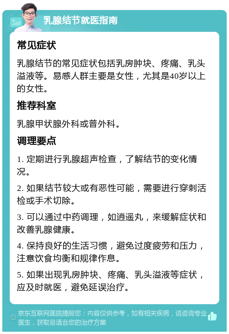 乳腺结节就医指南 常见症状 乳腺结节的常见症状包括乳房肿块、疼痛、乳头溢液等。易感人群主要是女性，尤其是40岁以上的女性。 推荐科室 乳腺甲状腺外科或普外科。 调理要点 1. 定期进行乳腺超声检查，了解结节的变化情况。 2. 如果结节较大或有恶性可能，需要进行穿刺活检或手术切除。 3. 可以通过中药调理，如逍遥丸，来缓解症状和改善乳腺健康。 4. 保持良好的生活习惯，避免过度疲劳和压力，注意饮食均衡和规律作息。 5. 如果出现乳房肿块、疼痛、乳头溢液等症状，应及时就医，避免延误治疗。