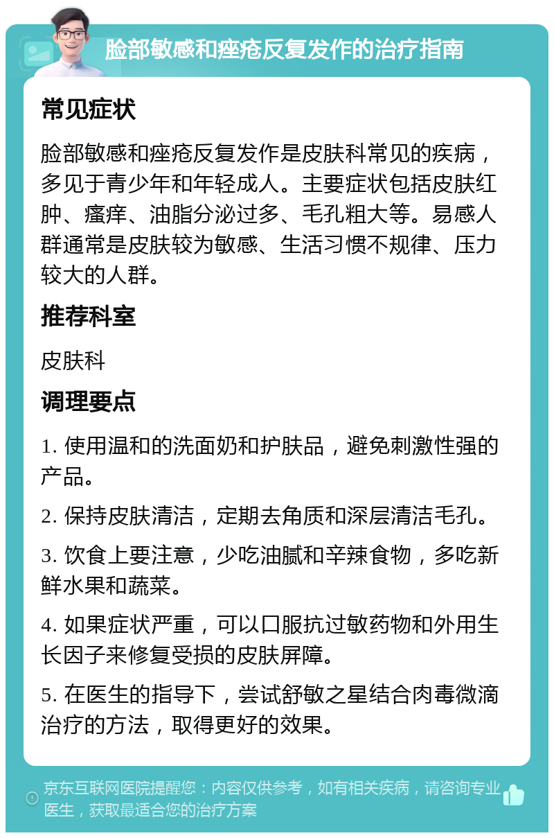 脸部敏感和痤疮反复发作的治疗指南 常见症状 脸部敏感和痤疮反复发作是皮肤科常见的疾病，多见于青少年和年轻成人。主要症状包括皮肤红肿、瘙痒、油脂分泌过多、毛孔粗大等。易感人群通常是皮肤较为敏感、生活习惯不规律、压力较大的人群。 推荐科室 皮肤科 调理要点 1. 使用温和的洗面奶和护肤品，避免刺激性强的产品。 2. 保持皮肤清洁，定期去角质和深层清洁毛孔。 3. 饮食上要注意，少吃油腻和辛辣食物，多吃新鲜水果和蔬菜。 4. 如果症状严重，可以口服抗过敏药物和外用生长因子来修复受损的皮肤屏障。 5. 在医生的指导下，尝试舒敏之星结合肉毒微滴治疗的方法，取得更好的效果。