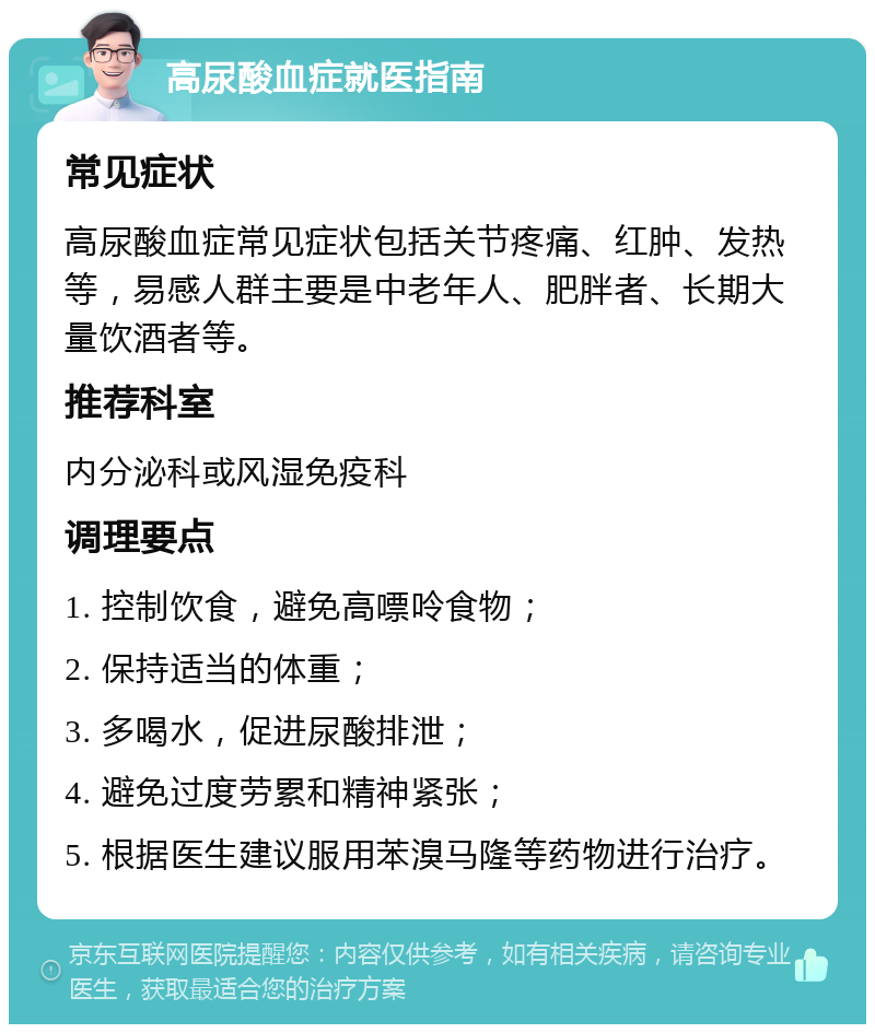 高尿酸血症就医指南 常见症状 高尿酸血症常见症状包括关节疼痛、红肿、发热等，易感人群主要是中老年人、肥胖者、长期大量饮酒者等。 推荐科室 内分泌科或风湿免疫科 调理要点 1. 控制饮食，避免高嘌呤食物； 2. 保持适当的体重； 3. 多喝水，促进尿酸排泄； 4. 避免过度劳累和精神紧张； 5. 根据医生建议服用苯溴马隆等药物进行治疗。