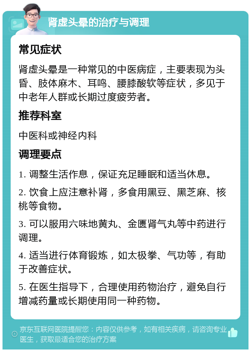 肾虚头晕的治疗与调理 常见症状 肾虚头晕是一种常见的中医病症，主要表现为头昏、肢体麻木、耳鸣、腰膝酸软等症状，多见于中老年人群或长期过度疲劳者。 推荐科室 中医科或神经内科 调理要点 1. 调整生活作息，保证充足睡眠和适当休息。 2. 饮食上应注意补肾，多食用黑豆、黑芝麻、核桃等食物。 3. 可以服用六味地黄丸、金匮肾气丸等中药进行调理。 4. 适当进行体育锻炼，如太极拳、气功等，有助于改善症状。 5. 在医生指导下，合理使用药物治疗，避免自行增减药量或长期使用同一种药物。