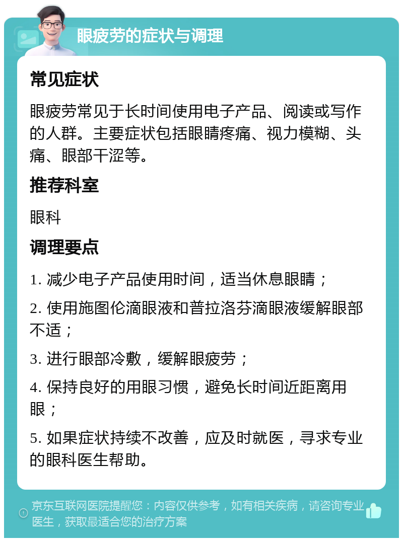 眼疲劳的症状与调理 常见症状 眼疲劳常见于长时间使用电子产品、阅读或写作的人群。主要症状包括眼睛疼痛、视力模糊、头痛、眼部干涩等。 推荐科室 眼科 调理要点 1. 减少电子产品使用时间，适当休息眼睛； 2. 使用施图伦滴眼液和普拉洛芬滴眼液缓解眼部不适； 3. 进行眼部冷敷，缓解眼疲劳； 4. 保持良好的用眼习惯，避免长时间近距离用眼； 5. 如果症状持续不改善，应及时就医，寻求专业的眼科医生帮助。