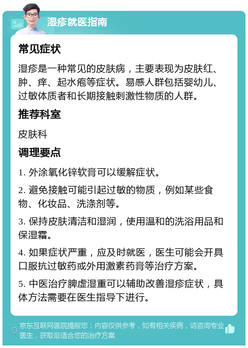 湿疹就医指南 常见症状 湿疹是一种常见的皮肤病，主要表现为皮肤红、肿、痒、起水疱等症状。易感人群包括婴幼儿、过敏体质者和长期接触刺激性物质的人群。 推荐科室 皮肤科 调理要点 1. 外涂氧化锌软膏可以缓解症状。 2. 避免接触可能引起过敏的物质，例如某些食物、化妆品、洗涤剂等。 3. 保持皮肤清洁和湿润，使用温和的洗浴用品和保湿霜。 4. 如果症状严重，应及时就医，医生可能会开具口服抗过敏药或外用激素药膏等治疗方案。 5. 中医治疗脾虚湿重可以辅助改善湿疹症状，具体方法需要在医生指导下进行。