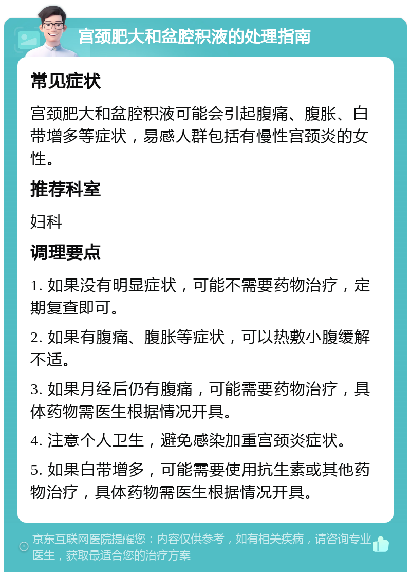 宫颈肥大和盆腔积液的处理指南 常见症状 宫颈肥大和盆腔积液可能会引起腹痛、腹胀、白带增多等症状，易感人群包括有慢性宫颈炎的女性。 推荐科室 妇科 调理要点 1. 如果没有明显症状，可能不需要药物治疗，定期复查即可。 2. 如果有腹痛、腹胀等症状，可以热敷小腹缓解不适。 3. 如果月经后仍有腹痛，可能需要药物治疗，具体药物需医生根据情况开具。 4. 注意个人卫生，避免感染加重宫颈炎症状。 5. 如果白带增多，可能需要使用抗生素或其他药物治疗，具体药物需医生根据情况开具。