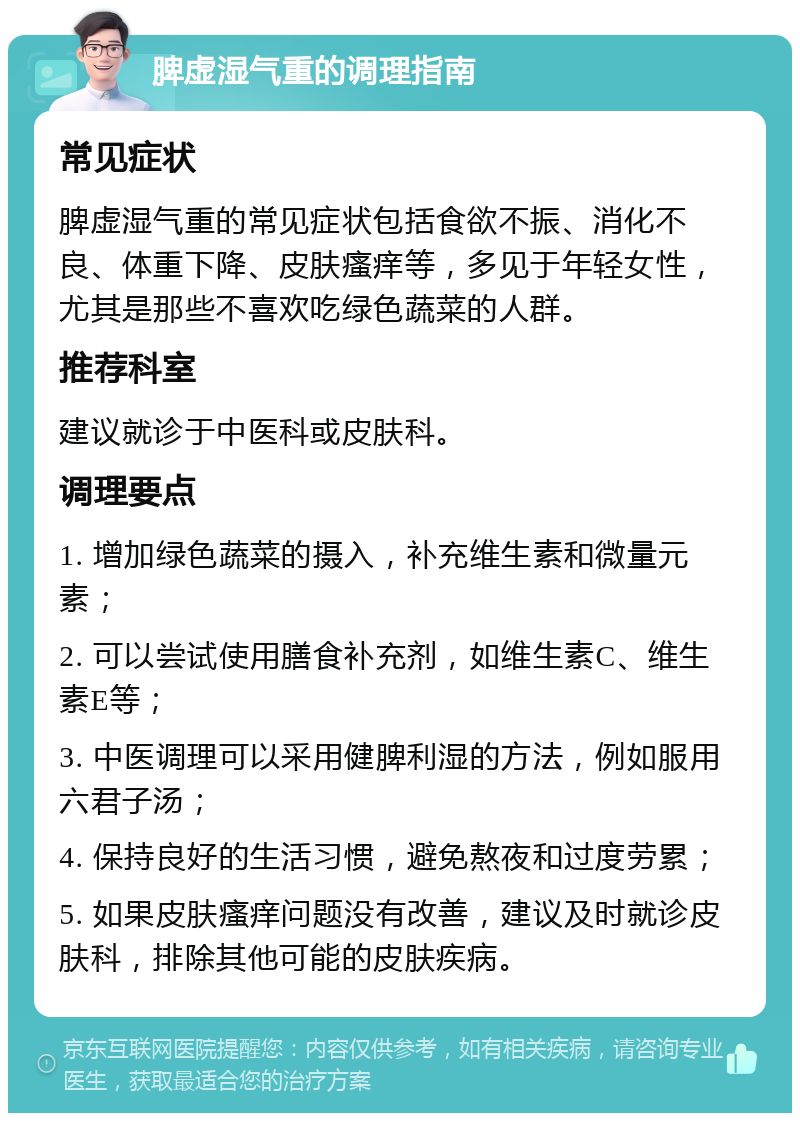 脾虚湿气重的调理指南 常见症状 脾虚湿气重的常见症状包括食欲不振、消化不良、体重下降、皮肤瘙痒等，多见于年轻女性，尤其是那些不喜欢吃绿色蔬菜的人群。 推荐科室 建议就诊于中医科或皮肤科。 调理要点 1. 增加绿色蔬菜的摄入，补充维生素和微量元素； 2. 可以尝试使用膳食补充剂，如维生素C、维生素E等； 3. 中医调理可以采用健脾利湿的方法，例如服用六君子汤； 4. 保持良好的生活习惯，避免熬夜和过度劳累； 5. 如果皮肤瘙痒问题没有改善，建议及时就诊皮肤科，排除其他可能的皮肤疾病。