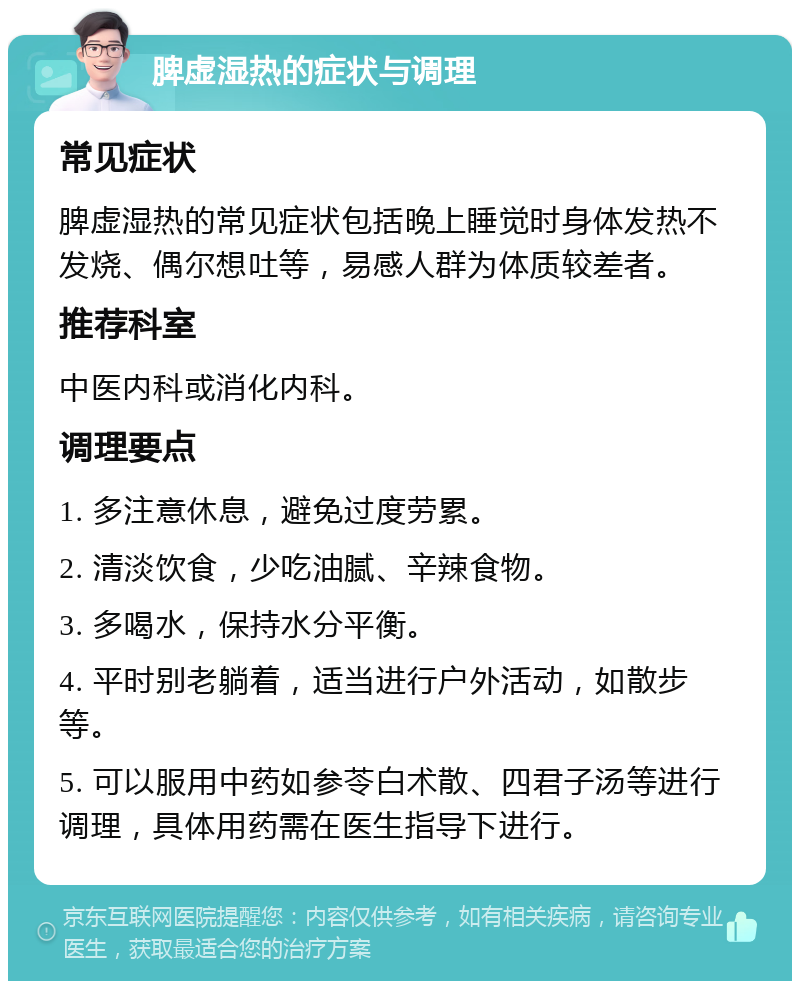 脾虚湿热的症状与调理 常见症状 脾虚湿热的常见症状包括晚上睡觉时身体发热不发烧、偶尔想吐等，易感人群为体质较差者。 推荐科室 中医内科或消化内科。 调理要点 1. 多注意休息，避免过度劳累。 2. 清淡饮食，少吃油腻、辛辣食物。 3. 多喝水，保持水分平衡。 4. 平时别老躺着，适当进行户外活动，如散步等。 5. 可以服用中药如参苓白术散、四君子汤等进行调理，具体用药需在医生指导下进行。