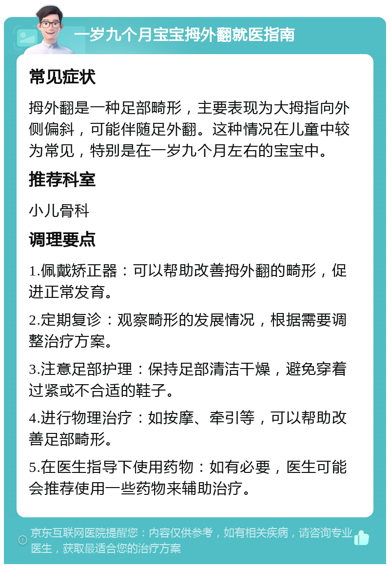 一岁九个月宝宝拇外翻就医指南 常见症状 拇外翻是一种足部畸形，主要表现为大拇指向外侧偏斜，可能伴随足外翻。这种情况在儿童中较为常见，特别是在一岁九个月左右的宝宝中。 推荐科室 小儿骨科 调理要点 1.佩戴矫正器：可以帮助改善拇外翻的畸形，促进正常发育。 2.定期复诊：观察畸形的发展情况，根据需要调整治疗方案。 3.注意足部护理：保持足部清洁干燥，避免穿着过紧或不合适的鞋子。 4.进行物理治疗：如按摩、牵引等，可以帮助改善足部畸形。 5.在医生指导下使用药物：如有必要，医生可能会推荐使用一些药物来辅助治疗。