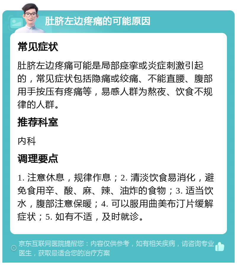 肚脐左边疼痛的可能原因 常见症状 肚脐左边疼痛可能是局部痉挛或炎症刺激引起的，常见症状包括隐痛或绞痛、不能直腰、腹部用手按压有疼痛等，易感人群为熬夜、饮食不规律的人群。 推荐科室 内科 调理要点 1. 注意休息，规律作息；2. 清淡饮食易消化，避免食用辛、酸、麻、辣、油炸的食物；3. 适当饮水，腹部注意保暖；4. 可以服用曲美布汀片缓解症状；5. 如有不适，及时就诊。