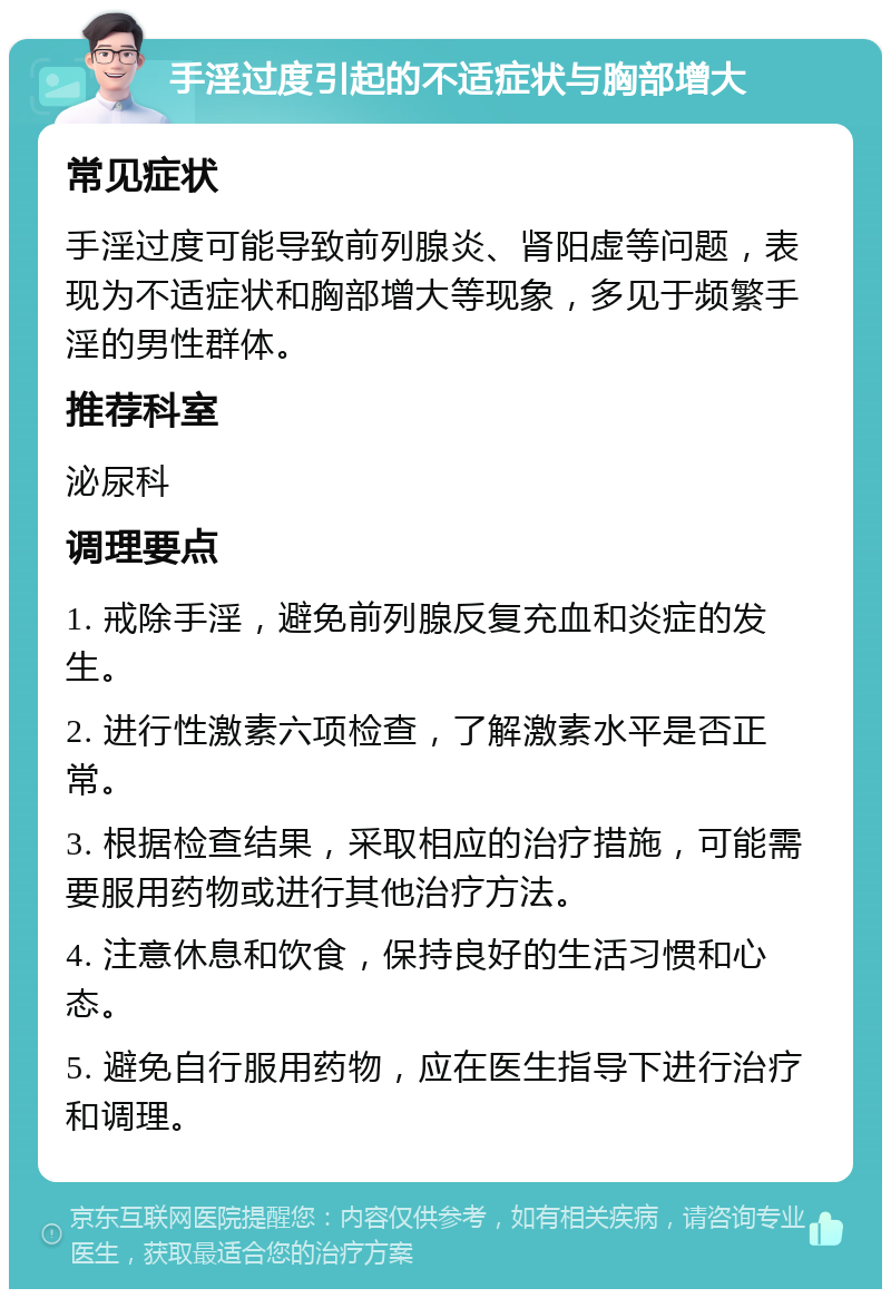 手淫过度引起的不适症状与胸部增大 常见症状 手淫过度可能导致前列腺炎、肾阳虚等问题，表现为不适症状和胸部增大等现象，多见于频繁手淫的男性群体。 推荐科室 泌尿科 调理要点 1. 戒除手淫，避免前列腺反复充血和炎症的发生。 2. 进行性激素六项检查，了解激素水平是否正常。 3. 根据检查结果，采取相应的治疗措施，可能需要服用药物或进行其他治疗方法。 4. 注意休息和饮食，保持良好的生活习惯和心态。 5. 避免自行服用药物，应在医生指导下进行治疗和调理。