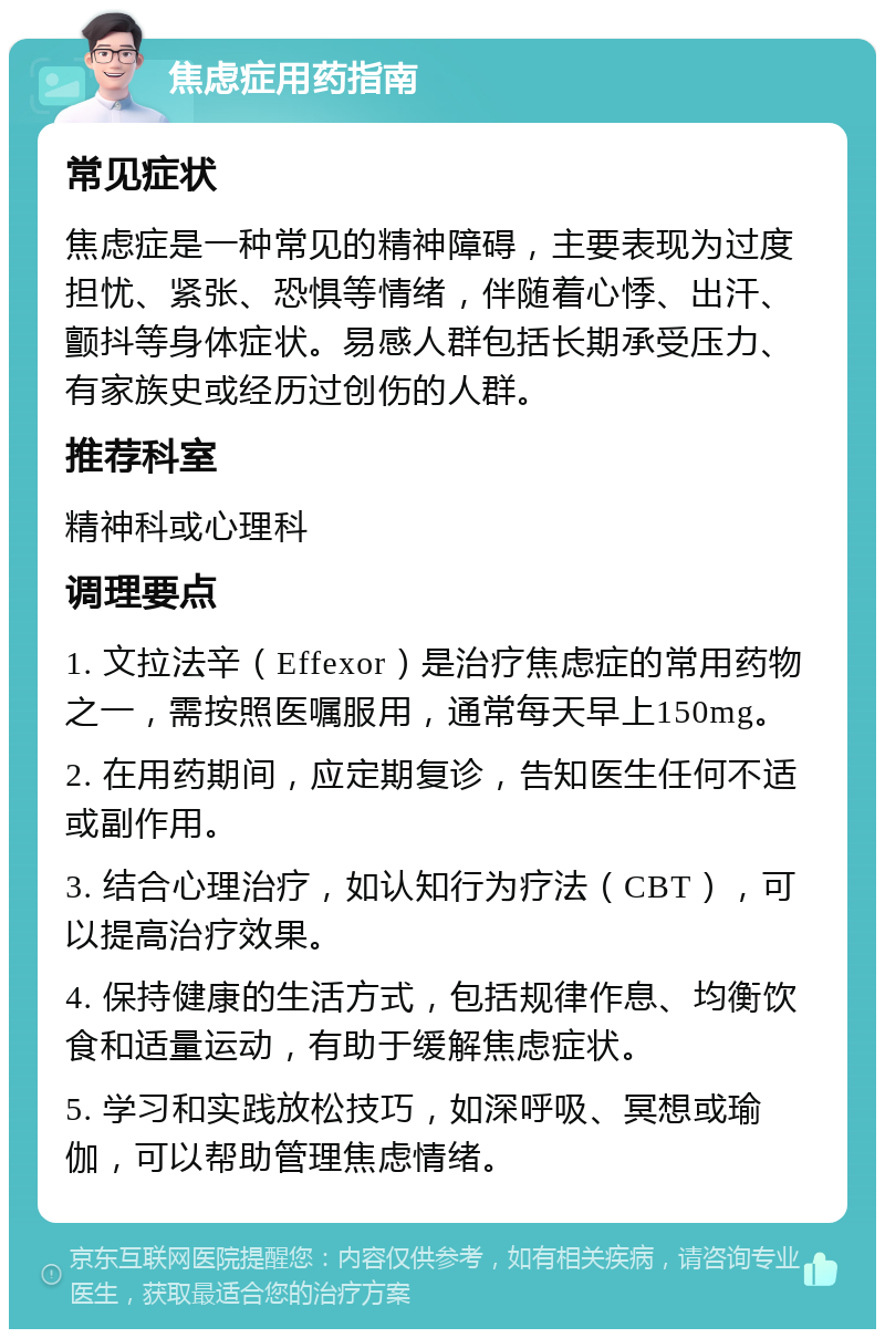 焦虑症用药指南 常见症状 焦虑症是一种常见的精神障碍，主要表现为过度担忧、紧张、恐惧等情绪，伴随着心悸、出汗、颤抖等身体症状。易感人群包括长期承受压力、有家族史或经历过创伤的人群。 推荐科室 精神科或心理科 调理要点 1. 文拉法辛（Effexor）是治疗焦虑症的常用药物之一，需按照医嘱服用，通常每天早上150mg。 2. 在用药期间，应定期复诊，告知医生任何不适或副作用。 3. 结合心理治疗，如认知行为疗法（CBT），可以提高治疗效果。 4. 保持健康的生活方式，包括规律作息、均衡饮食和适量运动，有助于缓解焦虑症状。 5. 学习和实践放松技巧，如深呼吸、冥想或瑜伽，可以帮助管理焦虑情绪。