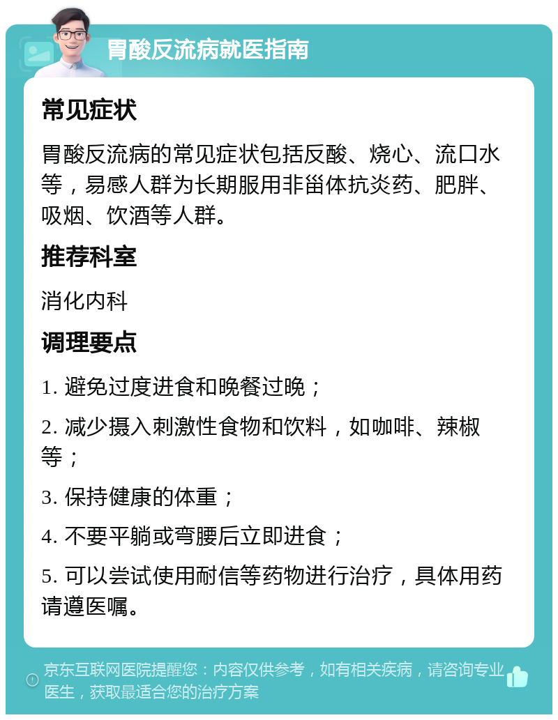 胃酸反流病就医指南 常见症状 胃酸反流病的常见症状包括反酸、烧心、流口水等，易感人群为长期服用非甾体抗炎药、肥胖、吸烟、饮酒等人群。 推荐科室 消化内科 调理要点 1. 避免过度进食和晚餐过晚； 2. 减少摄入刺激性食物和饮料，如咖啡、辣椒等； 3. 保持健康的体重； 4. 不要平躺或弯腰后立即进食； 5. 可以尝试使用耐信等药物进行治疗，具体用药请遵医嘱。