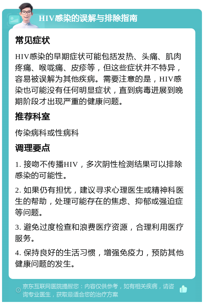 HIV感染的误解与排除指南 常见症状 HIV感染的早期症状可能包括发热、头痛、肌肉疼痛、喉咙痛、皮疹等，但这些症状并不特异，容易被误解为其他疾病。需要注意的是，HIV感染也可能没有任何明显症状，直到病毒进展到晚期阶段才出现严重的健康问题。 推荐科室 传染病科或性病科 调理要点 1. 接吻不传播HIV，多次阴性检测结果可以排除感染的可能性。 2. 如果仍有担忧，建议寻求心理医生或精神科医生的帮助，处理可能存在的焦虑、抑郁或强迫症等问题。 3. 避免过度检查和浪费医疗资源，合理利用医疗服务。 4. 保持良好的生活习惯，增强免疫力，预防其他健康问题的发生。